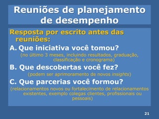 Reuniões de planejamento
de desempenho
Resposta por escrito antes das
reuniões:
A. Que iniciativa você tomou?
(no último 3 meses, incluindo resultados, graduação,
classificação e cronograma)
B. Que descobertas você fez?
(podem ser aprimoramento de novos insights)
C. Que parcerias você formou?
(relacionamentos novos ou fortalecimento de relacionamentos
existentes, exemplo colegas clientes, profissionais ou
pessoais)
21
 