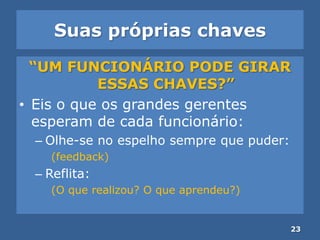 Suas próprias chaves
“UM FUNCIONÁRIO PODE GIRAR
ESSAS CHAVES?”
• Eis o que os grandes gerentes
esperam de cada funcionário:
– Olhe-se no espelho sempre que puder:
(feedback)
– Reflita:
(O que realizou? O que aprendeu?)
23
 