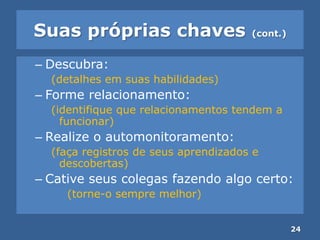Suas próprias chaves (cont.)
– Descubra:
(detalhes em suas habilidades)
– Forme relacionamento:
(identifique que relacionamentos tendem a
funcionar)
– Realize o automonitoramento:
(faça registros de seus aprendizados e
descobertas)
– Cative seus colegas fazendo algo certo:
(torne-o sempre melhor)
24
 