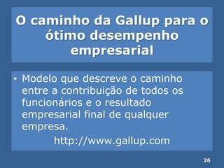 O caminho da Gallup para o
ótimo desempenho
empresarial
• Modelo que descreve o caminho
entre a contribuição de todos os
funcionários e o resultado
empresarial final de qualquer
empresa.
http://www.gallup.com
26
 