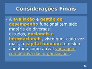 Considerações Finais
• A avaliação e gestão do
desempenho funcional tem sido
matéria de diversos
estudos, nacionais e
internacionais, visto que, cada vez
mais, o capital humano tem sido
apontado como a real vantagem
competitiva das organizações.
32
 