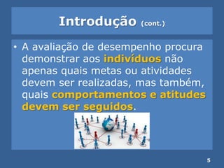 Introdução (cont.)
• A avaliação de desempenho procura
demonstrar aos indivíduos não
apenas quais metas ou atividades
devem ser realizadas, mas também,
quais comportamentos e atitudes
devem ser seguidos.
5
 