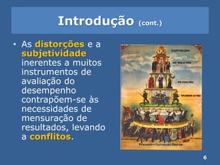 Introdução (cont.)
• As distorções e a
subjetividade
inerentes a muitos
instrumentos de
avaliação do
desempenho
contrapõem-se às
necessidades de
mensuração de
resultados, levando
a conflitos.
6
 
