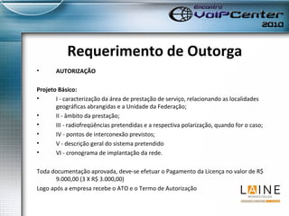 Requerimento de Outorga AUTORIZAÇÃO Projeto Básico: I - caracterização da área de prestação de serviço, relacionando as localidades geográficas abrangidas e a Unidade da Federação; II - âmbito da prestação; III - radiofreqüências pretendidas e a respectiva polarização, quando for o caso; IV - pontos de interconexão previstos; V - descrição geral do sistema pretendido VI - cronograma de implantação da rede.  Toda documentação aprovada, deve-se efetuar o Pagamento da Licença no valor de R$ 9.000,00 (3 X R$ 3.000,00) Logo após a empresa recebe o ATO e o Termo de Autorização  