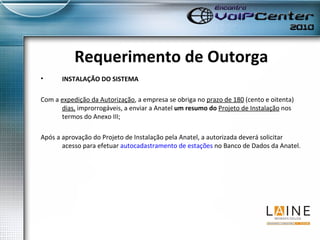 Requerimento de Outorga INSTALAÇÃO DO SISTEMA Com a  expedição da Autorização , a empresa se obriga no  prazo de 180  (cento e oitenta)  dias,  improrrogáveis, a enviar a Anatel  um resumo do  Projeto de Instalação  nos termos do Anexo III; Após a aprovação do Projeto de Instalação pela Anatel, a autorizada deverá solicitar acesso para efetuar  autocadastramento de estações  no Banco de Dados da Anatel. 