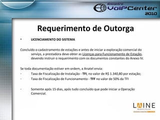 Requerimento de Outorga LICENCIAMENTO DO SISTEMA Concluído o cadastramento de estações e antes de iniciar a exploração comercial do serviço, a prestadora deve obter as  Licenças para Funcionamento de Estação , devendo instruir o requerimento com os documentos constantes do Anexo IV.  Se toda documentação estiver em ordem, a Anatel envia:  Taxa de Fiscalização de Instalação -  TFI , no valor de R$ 1.340,80 por estação; Taxa de Fiscalização de Funcionamento -  TFF  no valor de 50% da TFI Somente após 15 dias, após tudo concluído que pode iniciar a Operação Comercial. 