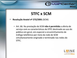 STFC x SCM Resolução Anatel nº 272/2001  (SCM) Art. 66. Na prestação do SCM  não é permitida  a oferta de serviço com as características do STFC destinado ao uso do público em geral, em especial o encaminhamento de tráfego telefônico por meio da rede de SCM simultaneamente originado e terminado nas redes do STFC. 