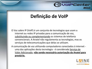 Definição de VoIP O Voz sobre IP (VoIP) é um conjunto de tecnologias que usam a internet ou redes IP privadas para a comunicação de voz,  substituindo ou complementando  os sistemas de telefonia convencionais. A Anatel não regulamenta as tecnologias, mas os serviços de telecomunicações que delas se utilizam.  A comunicação de voz utilizando computadores conectados à internet - uma das aplicações desta tecnologia - é considerada  Serviço de Valor Adicionado ,  não sendo necessária autorização da Anatel para prestá-lo. 