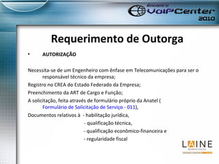 Requerimento de Outorga AUTORIZAÇÃO Necessita-se de um Engenheiro com ênfase em Telecomunicações para ser o responsável técnico da empresa; Registro no CREA do Estado Federado da Empresa; Preenchimento da ART de Cargo e Função; A solicitação, feita através de formulário próprio da Anatel ( Formulário de Solicitação de Serviço - 011 ),  Documentos relativos à  - habilitação jurídica,    - qualificação técnica,  - qualificação econômico-financeira e  - regularidade fiscal 
