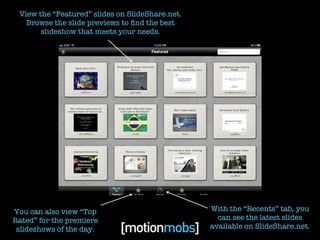 View the “Featured” slides on SlideShare.net.
   Browse the slide previews to ﬁnd the best
       slideshow that meets your needs.




You can also view “Top                           With the “Recents” tab, you
Rated” for the premiere                            can see the latest slides
 slideshows of the day.                          available on SlideShare.net.
 