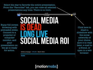 Select the star to favorite the entire presentation.
  From the “Favorites” tab, you can view all selected
      presentations any time. There is no limit.




Enjoy full screen
 browsing with                                            Click here to
preloaded slides.                                             share a
  Connect to a                                           slideshow with
  projector or                                              the social
   computer                                                networks of
  monitor, and                                             your choice,
      your                                               save it to read
presentation on-                                         later, e-mail to
 the-go is ready                                           a friend, or
   for action.                                            open in a web
                                                             browser.
 