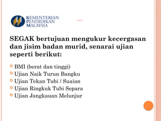 UJIAN SEGAK
SEGAK bertujuan mengukur kecergasan
dan jisim badan murid, senarai ujian
seperti berikut:
 BMI (berat dan tinggi)
 Ujian Naik Turun Bangku Bangku Selama 3 Minit
 Ujian Tekan Tubi / Suaian
 Ujian Ringkuk Tubi Separa
 Ujian Jangkauan Melunjur
 