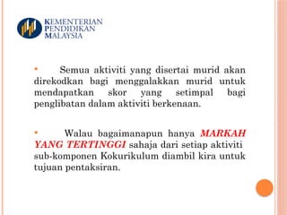  Semua aktiviti yang disertai murid akan
direkodkan bagi menggalakkan murid untuk
mendapatkan skor yang setimpal bagi
penglibatan dalam aktiviti berkenaan.
 Walau bagaimanapun hanya MARKAH
YANG TERTINGGI sahaja dari setiap aktiviti
sub-komponen Kokurikulum diambil kira untuk
tujuan pentaksiran.
 