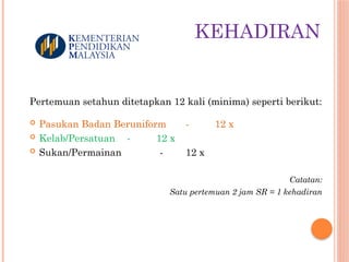 KEHADIRAN
Pertemuan setahun ditetapkan 12 kali (minima) seperti berikut:
 Pasukan Badan Beruniform - 12 x
 Kelab/Persatuan - 12 x
 Sukan/Permainan - 12 x
Catatan:
Satu pertemuan 2 jam SR = 1 kehadiran
 