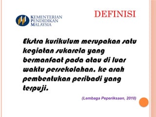 DEFINISI
Ekstra kurikulum merupakan satu
kegiatan sukarela yang
bermanfaat pada atau di luar
waktu persekolahan, ke arah
pembentukan peribadi yang
terpuji.
(Lembaga Peperiksaan, 2010)
 