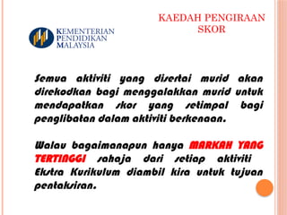 KAEDAH PENGIRAAN
SKOR
Semua aktiviti yang disertai murid akan
direkodkan bagi menggalakkan murid untuk
mendapatkan skor yang setimpal bagi
penglibatan dalam aktiviti berkenaan.
Walau bagaimanapun hanya MARKAH YANG
TERTINGGI sahaja dari setiap aktiviti
Ekstra Kurikulum diambil kira untuk tujuan
pentaksiran.
 