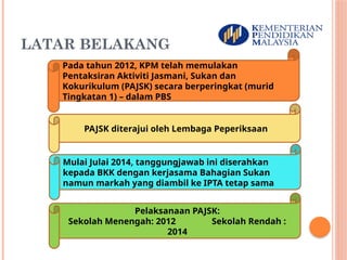 LATAR BELAKANG
3
Pada tahun 2012, KPM telah memulakan
Pentaksiran Aktiviti Jasmani, Sukan dan
Kokurikulum (PAJSK) secara berperingkat (murid
Tingkatan 1) – dalam PBS
PAJSK diterajui oleh Lembaga Peperiksaan
Mulai Julai 2014, tanggungjawab ini diserahkan
kepada BKK dengan kerjasama Bahagian Sukan
namun markah yang diambil ke IPTA tetap sama
Pelaksanaan PAJSK:
Sekolah Menengah: 2012 Sekolah Rendah :
2014
 