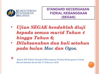 STANDARD KECERGASAN
FIZIKAL KEBANGSAAN
(SEGAK)
• Ujian SEGAK hendaklah diuji
kepada semua murid Tahun 4
hingga Tahun 6;
• Dilaksanakan dua kali setahun
pada bulan Mac dan Ogos.
* Rujuk SPI 2/2016: Standard Kecergasan Fizikal Kebangsaan Untuk
Murid Sekolah bertarikh 17 Februari 2016
 