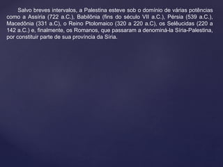 Salvo breves intervalos, a Palestina esteve sob o domínio de várias potências 
como a Assíria (722 a.C.), Babilônia (fins do século VII a.C.), Pérsia (539 a.C.), 
Macedônia (331 a.C), o Reino Ptolomaico (320 a 220 a.C), os Selêucidas (220 a 
142 a.C.) e, finalmente, os Romanos, que passaram a denominá-la Síria-Palestina, 
por constituir parte de sua província da Síria. 
 