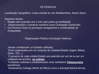 OS FENÍCIOS 
Localização Geográfica: Costa oriental do mar Mediterrâneo. Atual Líbano. 
Aspectos Gerais: 
• Região sem grandes rios e com solo pobre em fertilidade; 
• Desenvolveram o comércio marítimo (uma Civilização Comercial); 
• Os Fenícios foram os principais navegadores e comerciantes da 
Antiguidade. 
Organização Política e Evolução Histórica: 
Jamais constituíram um Estado unificado; 
Eram organizados em um conjunto de Cidades-Estado (Ugarit, Biblos, 
Sidon, Tiro...); 
O governo de cada cidade-Estado era exercido por um rei ou por um 
colegiado de anciãos, os sufetas; 
Fundaram colônias e estabeleceram uma verdadeira Talassocracia 
econômica; 
Destacamos Cartago (Norte da África) como a principal feitoria fenícia. 
 