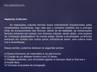 TALASSOCRACIA: 
Aspectos Culturais: 
As realizações culturais fenícias foram notoriamente impulsionadas pelas 
necessidades econômicas, haja vista que o comércio marítimo era a principal 
fonte de enriquecimento dos fenícios, diante de tal realidade, as embarcações 
fenícias entravam em contato com diversas culturas, sendo assim, uma espécia 
de "civilização globalizadora" do mundo antigo. Devido a tal atividade, os fenícios 
entravam em contato com outros povos, tornando-se assim, uma cultura muito 
rica e diversificada. 
Nesse sentido, podemos destacar os seguintes pontos: 
a) Desenvolvimento da matemática e da astronomia; 
b) Criação de um alfabeto fonético com 22 letras; 
c) Religião politeísta, com divindades ligadas à natureza. Baal (o Sol) era o 
principal deus. 
d) Técnicas avançadas de navegação. 
 