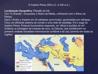O Império Persa (550 a.C. à 330 a.C.) 
Localização Geográfica: Planalto do Irã; 
Ciro "O Grande", conquistou o Reino da Média, unificando com o Reino da 
Pérsia; 
Dario I dividiu o império em 20 satrápias (províncias), governadas por sátrapas. 
Criou um eficiente sistema de correio e uma rede de estradas. Foi o auge do 
Império Persa. Possuía funcionários especiais, os “olhos e ouvidos do rei”. 
Ordenou a cunhagem de moedas de ouro, os Dáricos, que constituíram na 
primeira unidade monetária internacional confiável e de uso corrente em todas as 
regiões. 
 