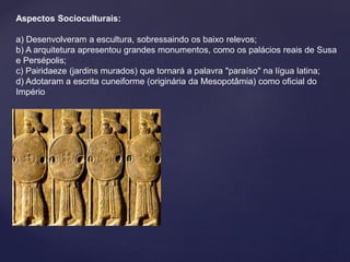 Aspectos Socioculturais: 
a) Desenvolveram a escultura, sobressaindo os baixo relevos; 
b) A arquitetura apresentou grandes monumentos, como os palácios reais de Susa 
e Persépolis; 
c) Pairidaeze (jardins murados) que tornará a palavra "paraíso" na lígua latina; 
d) Adotaram a escrita cuneiforme (originária da Mesopotâmia) como oficial do 
Império 
 