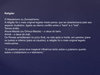 Religião 
O Masdeísmo ou Zoroastrismo: 
A religião foi o mais original legado medo-persa; que se caracterizava pelo seu 
aspecto dualistico, ligado ao eterno conflito entre o "bem" e o "mal". 
Temos então: 
Ahura-Mazda (ou Ormuz-Mazda) – o deus do bem; 
Arimã – o deus do mal; 
Os Persas acreditavam no juízo final, na vida após a morte, em paraíso (para 
os justos) e inferno (para os injustos); a religião foi o mais original legado 
medo-persa; 
“O dualismo persa teve inegável influência tanto sobre o judaísmo quanto 
sobre o cristianismo e o islamismo.” 
