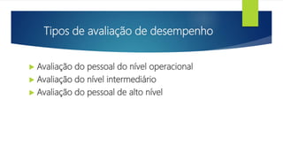 Tipos de avaliação de desempenho
 Avaliação do pessoal do nível operacional
 Avaliação do nível intermediário
 Avaliação do pessoal de alto nível
 