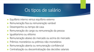Os tipos de salário
 Equilíbrio interno versus equilíbrio externo
 Remuneração fixa ou remuneração variável
 Desempenho ou tempo de casa
 Remuneração do cargo ou remuneração da pessoa
 Igualitarismo ou elitismo
 Remuneração abaixo do mercado ou acima do mercado
 Prêmios monetários ou prêmios não-monetários
 Remuneração aberta ou remuneração confidencial
 Centralização ou descentralização das decisões salariais
 
