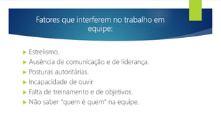 Fatores que interferem no trabalho em
equipe:
 Estrelismo.
 Ausência de comunicação e de liderança.
 Posturas autoritárias.
 Incapacidade de ouvir.
 Falta de treinamento e de objetivos.
 Não saber “quem é quem” na equipe.
 