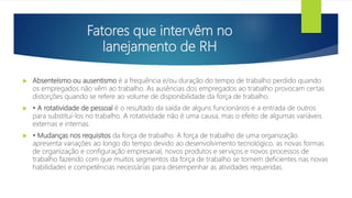 Fatores que intervêm no
lanejamento de RH
 Absenteísmo ou ausentismo é a frequência e/ou duração do tempo de trabalho perdido quando
os empregados não vêm ao trabalho. As ausências dos empregados ao trabalho provocam certas
distorções quando se refere ao volume de disponibilidade da força de trabalho.
 • A rotatividade de pessoal é o resultado da saída de alguns funcionários e a entrada de outros
para substituí-los no trabalho. A rotatividade não é uma causa, mas o efeito de algumas variáveis
externas e internas.
 • Mudanças nos requisitos da força de trabalho. A força de trabalho de uma organização
apresenta variações ao longo do tempo devido ao desenvolvimento tecnológico, as novas formas
de organização e configuração empresarial, novos produtos e serviços e novos processos de
trabalho fazendo com que muitos segmentos da força de trabalho se tornem deficientes nas novas
habilidades e competências necessárias para desempenhar as atividades requeridas.
 