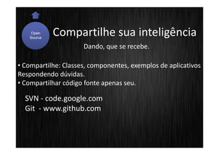 Open
   Source
            Compartilhe sua inteligência
                     Dando, que se recebe.

• Compartilhe: Classes, componentes, exemplos de aplicativos
Respondendo dúvidas.
• Compartilhar código fonte apenas seu.

  SVN - code.google.com
  Git - www.github.com
 
