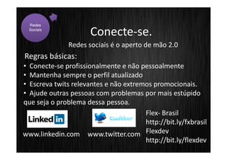 Redes
  Sociais
                      Conecte-se.
               Redes sociais é o aperto de mão 2.0
Regras básicas:
• Conecte-se profissionalmente e não pessoalmente
• Mantenha sempre o perfil atualizado
• Escreva twits relevantes e não extremos promocionais.
• Ajude outras pessoas com problemas por mais estúpido
que seja o problema dessa pessoa.
                                       Flex- Brasil
                                       http://bit.ly/fxbrasil
www.linkedin.com www.twitter.com Flexdev
                                       http://bit.ly/flexdev
 