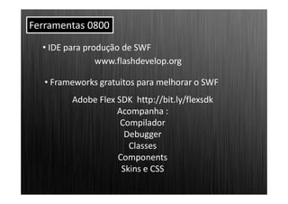 Ferramentas 0800
  • IDE para produção de SWF
                www.flashdevelop.org

   • Frameworks gratuitos para melhorar o SWF
         Adobe Flex SDK http://bit.ly/flexsdk
                    Acompanha :
                     Compilador
                      Debugger
                       Classes
                    Components
                     Skins e CSS
 