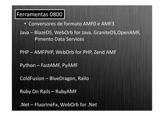 Ferramentas 0800
  • Conversores de formato AMF0 e AMF3
 Java – BlazeDS, WebOrb for Java, GraniteDS,OpenAMF,
        Pimento Data Services

 PHP – AMFPHP, WebOrb for PHP, Zend AMF

 Python – FastAMF, PyAMF

 ColdFusion – BlueDragon, Railo

 Ruby On Rails – RubyAMF

 .Net – FluorineFx, WebOrb for .Net
 