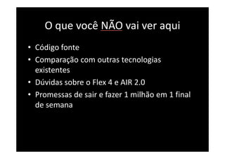 O que você NÃO vai ver aqui
• Código fonte
• Comparação com outras tecnologias
  existentes
• Dúvidas sobre o Flex 4 e AIR 2.0
• Promessas de sair e fazer 1 milhão em 1 final
  de semana
 