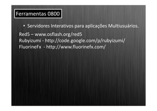 Ferramentas 0800
  • Servidores Interativos para aplicações Multiusuários.
 Red5 – www.osflash.org/red5
 Rubyizumi - http://code.google.com/p/rubyizumi/
 FluorineFx - http://www.fluorinefx.com/
 