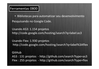 Ferramentas 0800
  • Bibliotecas para automatizar seu desenvolvimento
 Pesquisando no Google Code.

 Usando AS3: 1.154 projetos
 http://code.google.com/hosting/search?q=label:as3

 Usando Flex: 1.930 projetos
 http://code.google.com/hosting/search?q=label%3Aflex

 GitHub
 AS3 : 131 projetos - http://github.com/search?type=as3
 Flex : 255 projetos - http://github.com/search?type=flex
 