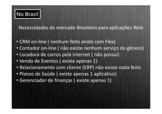 No Brasil

Necessidades do mercado Brasileiro para aplicações Web

• CRM on-line ( nenhum feito ainda com Flex)
• Contador on-line ( não existe nenhum serviço do gênero)
• Locadora de carros pela internet ( não possui)
• Venda de Eventos ( existe apenas 1)
• Relacionamento com cliente (ERP) não existe nada feito
• Planos de Saúde ( existe apenas 1 aplicativo)
• Gerenciador de finanças ( existe apenas 1)
 