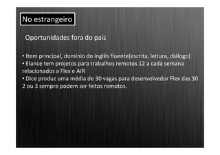 No estrangeiro

 Oportunidades fora do país

• Item principal, domínio do inglês fluente(escrita, leitura, diálogo)
• Elance tem projetos para trabalhos remotos 12 a cada semana
relacionados a Flex e AIR
• Dice produz uma média de 30 vagas para desenvolvedor Flex das 30
2 ou 3 sempre podem ser feitos remotos.
 