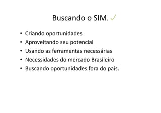 Buscando o SIM.
•   Criando oportunidades
•   Aproveitando seu potencial
•   Usando as ferramentas necessárias
•   Necessidades do mercado Brasileiro
•   Buscando oportunidades fora do país.
 
