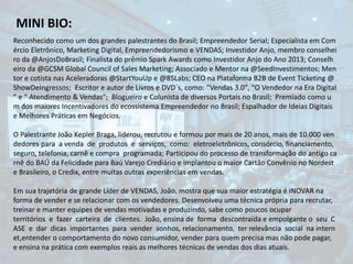 MINI BIO:
Reconhecido como um dos grandes palestrantes do Brasil; Empreendedor Serial; Especialista em Com
ércio Eletrônico, Marketing Digital, Empreendedorismo e VENDAS; Investidor Anjo, membro conselhei
ro da @AnjosDoBrasil; Finalista do prêmio Spark Awards como Investidor Anjo do Ano 2013; Conselh
eiro da @GCSM Global Council of Sales Marketing; Associado e Mentor na @SeedInvestimentos; Men
tor e cotista nas Aceleradoras @StartYouUp e @85Labs; CEO na Plataforma B2B de Event Ticketing @
ShowDeIngressos; Escritor e autor de Livros e DVD´s, como: “Vendas 3.0″, “O Vendedor na Era Digital
” e “ Atendimento & Vendas"; Blogueiro e Colunista de diversos Portais no Brasil; Premiado como u
m dos maiores Incentivadores do ecossistema Empreendedor no Brasil; Espalhador de Ideias Digitais
e Melhores Práticas em Negócios.
O Palestrante João Kepler Braga, liderou, recrutou e formou por mais de 20 anos, mais de 10.000 ven
dedores para a venda de produtos e serviços, como: eletroeletrônicos, consórcio, financiamento,
seguro, telefonia, carnê e compra programada; Participou do processo de transformação do antigo ca
rnê do BAÚ da Felicidade para Baú Varejo Crediário e implantou o maior Cartão Convênio no Nordest
e Brasileiro, o Credix, entre muitas outras experiências em vendas.
Em sua trajetória de grande Líder de VENDAS, João, mostra que sua maior estratégia é INOVAR na
forma de vender e se relacionar com os vendedores. Desenvolveu uma técnica própria para recrutar,
treinar e manter equipes de vendas motivadas e produzindo, sabe como poucos ocupar
territórios e fazer carteira de clientes. João, ensina de forma descontraída e empolgante o seu C
ASE e dar dicas importantes para vender sonhos, relacionamento, ter relevância social na intern
et,entender o comportamento do novo consumidor, vender para quem precisa mas não pode pagar,
e ensina na prática com exemplos reais as melhores técnicas de vendas dos dias atuais.
 