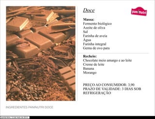 Doce                         5.
                                                                      paninutri
                                   Massa:
                                   Fermento biológico
                                   Azeite de oliva
                                   Sal
                                   Farinha de aveia
                                   Água
                                   Farinha integral
                                   Gema de ovo para

                                   Recheio:
                                   Chocolate meio amargo e ao leite
                                   Creme de leite
                                   Banana
                                   Morango


                                   PREÇO AO CONSUMIDOR: 3,90
                                   PRAZO DE VALIDADE: 3 DIAS SOB
                                   REFRIGERAÇÃO


     INGREDIENTES PANINUTRI DOCE


quinta-feira, 13 de maio de 2010
 