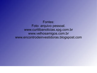 Fontes: Foto: arquivo pessoal. www.curitibanoticias.xpg.com.br www.velhosamigos.com.br www.encontrodeinvestidoras.blogspost.com 