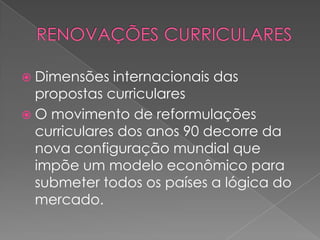  Dimensões internacionais das
propostas curriculares
 O movimento de reformulações
curriculares dos anos 90 decorre da
nova configuração mundial que
impõe um modelo econômico para
submeter todos os países a lógica do
mercado.
 