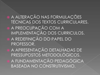  A ALTERAÇÃO NAS FORMULAÇÕES
TÉCNICAS DOS TEXTOS CURRICULARES.
 A PREOCUPAÇÃO COM A
IMPLEMENTAÇÃO DOS CURRICULOS.
 A REDEFINIÇÃO DO PAPEL DO
PROFESSOR.
 A APRESENTAÇÃO DETALHADAS DE
PRESSUPOSTOS METODOLÓGICOS.
 A FUNDAMENTAÇÃO PEDAGÓGICA
BASEADA NO CONSTRUTIVISMO.
 