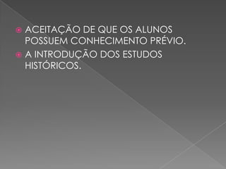  ACEITAÇÃO DE QUE OS ALUNOS
POSSUEM CONHECIMENTO PRÉVIO.
 A INTRODUÇÃO DOS ESTUDOS
HISTÓRICOS.
 