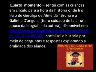 Quarto momento – sentei com as crianças
em círculo para a hora da história onde li o
livro de Gercilga de Almeida “Bruna e a
Galinha D’angola. (ter o cuidado de falar um
pouco da biografia da autora), disponível em:
http://www.pallaseditora.com.br/autor/Gercil
ga_de_Almeida/49/ .socializei a história por
meio de perguntas e respostas explorando a
oralidade dos alunos.

 