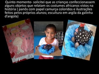 Quinto momento- solicitei que as crianças confeccionassem
alguns objetos que relatam os costumes africanos vistos na
história ( panôs com papel camurça coloridos e ilustrações
feitos pelos próprios alunos; escultura em argila da galinha
d’angola)

 
